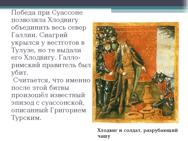 Победа при Суассоне позволила Хлодвигу объединить весь север Галлии. Сиагрий укрылся у вестготов в Тулузе, но те выдали его Хлодвигу. Галло-римский правитель был убит.  Считается, что именно после этой битвы произошёл известный эпизод с суассонской, описанный Григорием Турским. Хлодвиг и солдат, разрубающий чашу 