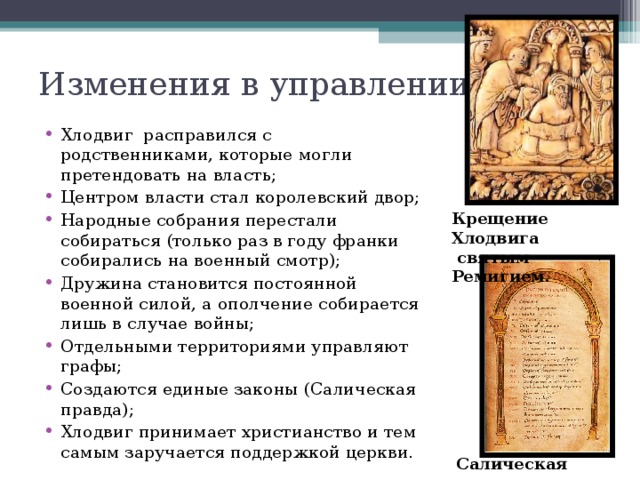 Изменения в управлении:   Хлодвиг расправился с родственниками, которые могли претендовать на власть; Центром власти стал королевский двор; Народные собрания перестали собираться (только раз в году франки собирались на военный смотр); Дружина становится постоянной военной силой, а ополчение собирается лишь в случае войны; Отдельными территориями управляют графы; Создаются единые законы (Салическая правда); Хлодвиг принимает христианство и тем самым заручается поддержкой церкви. Крещение Хлодвига  святым Ремигием. Салическая  правда 