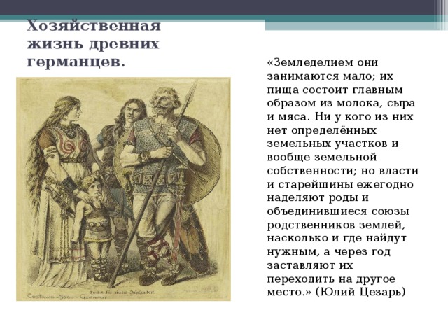 Хозяйственная жизнь древних германцев. «Земледелием они занимаются мало; их пища состоит главным образом из молока, сыра и мяса. Ни у кого из них нет определённых земельных участков и вообще земельной собственности; но власти и старейшины ежегодно наделяют роды и объединившиеся союзы родственников землей, насколько и где найдут нужным, а через год заставляют их переходить на другое место.» (Юлий Цезарь) 