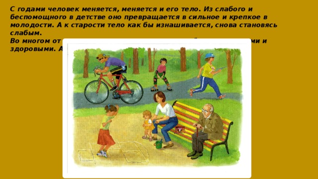 С годами человек меняется, меняется и его тело. Из слабого и беспомощного в детстве оно превращается в сильное и крепкое в молодости. А к старости тело как бы изнашивается, снова становясь слабым.  Во многом от нас самих зависит, как долго мы будем молодыми и здоровыми. А что для этого нужно делать? 