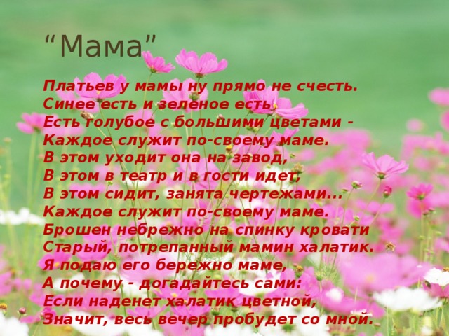 “ Мама”   Платьев у мамы ну прямо не счесть. Синее есть и зеленое есть Есть голубое с большими цветами - Каждое служит по-своему маме. В этом уходит она на завод, В этом в театр и в гости идет, В этом сидит, занята чертежами... Каждое служит по-своему маме. Брошен небрежно на спинку кровати Старый, потрепанный мамин халатик. Я подаю его бережно маме, А почему - догадайтесь сами: Если наденет халатик цветной, Значит, весь вечер пробудет со мной. 