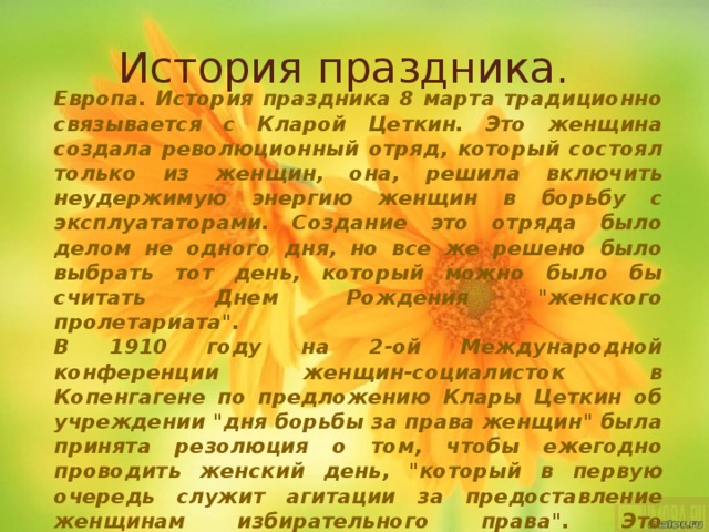 История праздника. Европа. История праздника 8 марта традиционно связывается с Кларой Цеткин. Это женщина создала революционный отряд, который состоял только из женщин, она, решила включить неудержимую энергию женщин в борьбу с эксплуататорами. Создание это отряда было делом не одного дня, но все же решено было выбрать тот день, который можно было бы считать Днем Рождения 