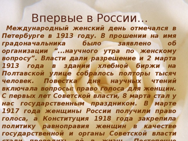 Впервые в России…  Международный женский день отмечался в Петербурге в 1913 году. В прошении на имя градоначальника было заявлено об организации “...научного утра по женскому вопросу”. Власти дали разрешение и 2 марта 1913 года в здании хлебной биржи на Полтавской улице собралось полторы тысяч человек. Повестка дня научных чтений включала вопросы: право голоса для женщин. С первых лет Советской власти, 8 марта стал у нас государственным праздником. В марте 1917 года женщины России получили право голоса, а Конституция 1918 года закрепила политику равноправия женщин в качестве государственной и органы Советской власти стали проводить её в жизнь. Постепенно Международный женский день терял свою политическую окраску. 