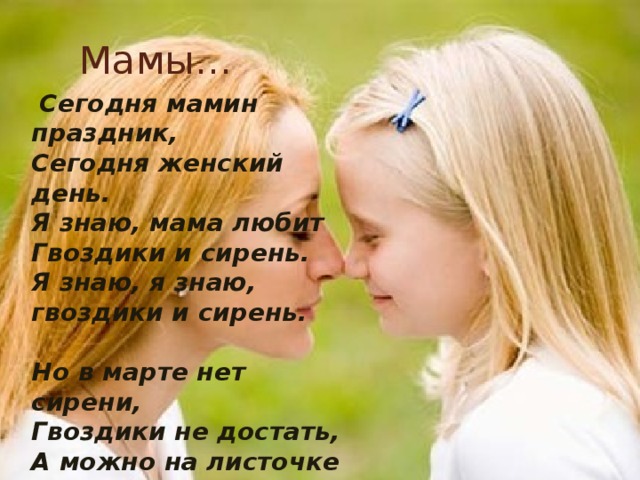 Мамы…   Сегодня мамин праздник, Сегодня женский день. Я знаю, мама любит Гвоздики и сирень. Я знаю, я знаю, гвоздики и сирень.   Но в марте нет сирени, Гвоздики не достать, А можно на листочке Цветы нарисовать! А можно, а можно, цветы нарисовать! 