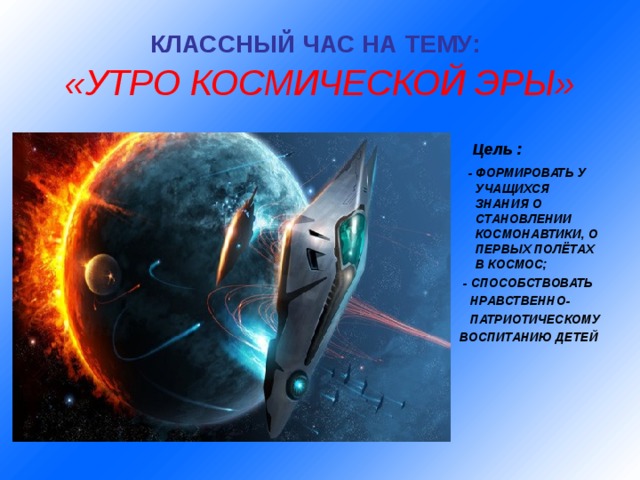 КЛАССНЫЙ ЧАС НА ТЕМУ:   «УТРО КОСМИЧЕСКОЙ ЭРЫ»   Цель :  - ФОРМИРОВАТЬ У УЧАЩИХСЯ ЗНАНИЯ О СТАНОВЛЕНИИ КОСМОНАВТИКИ, О ПЕРВЫХ ПОЛЁТАХ В КОСМОС;  - СПОСОБСТВОВАТЬ  НРАВСТВЕННО-  ПАТРИОТИЧЕСКОМУ ВОСПИТАНИЮ ДЕТЕЙ   Цель :  - ФОРМИРОВАТЬ У УЧАЩИХСЯ ЗНАНИЯ О СТАНОВЛЕНИИ КОСМОНАВТИКИ, О ПЕРВЫХ ПОЛЁТАХ В КОСМОС;  - СПОСОБСТВОВАТЬ  НРАВСТВЕННО-  ПАТРИОТИЧЕСКОМУ ВОСПИТАНИЮ ДЕТЕЙ   Цель :  - ФОРМИРОВАТЬ У УЧАЩИХСЯ ЗНАНИЯ О СТАНОВЛЕНИИ КОСМОНАВТИКИ, О ПЕРВЫХ ПОЛЁТАХ В КОСМОС;  - СПОСОБСТВОВАТЬ  НРАВСТВЕННО-  ПАТРИОТИЧЕСКОМУ ВОСПИТАНИЮ ДЕТЕЙ   Цель :  - ФОРМИРОВАТЬ У УЧАЩИХСЯ ЗНАНИЯ О СТАНОВЛЕНИИ КОСМОНАВТИКИ, О ПЕРВЫХ ПОЛЁТАХ В КОСМОС;  - СПОСОБСТВОВАТЬ  НРАВСТВЕННО-  ПАТРИОТИЧЕСКОМУ ВОСПИТАНИЮ ДЕТЕЙ   Цель :  - ФОРМИРОВАТЬ У УЧАЩИХСЯ ЗНАНИЯ О СТАНОВЛЕНИИ КОСМОНАВТИКИ, О ПЕРВЫХ ПОЛЁТАХ В КОСМОС;  - СПОСОБСТВОВАТЬ  НРАВСТВЕННО-  ПАТРИОТИЧЕСКОМУ ВОСПИТАНИЮ ДЕТЕЙ  