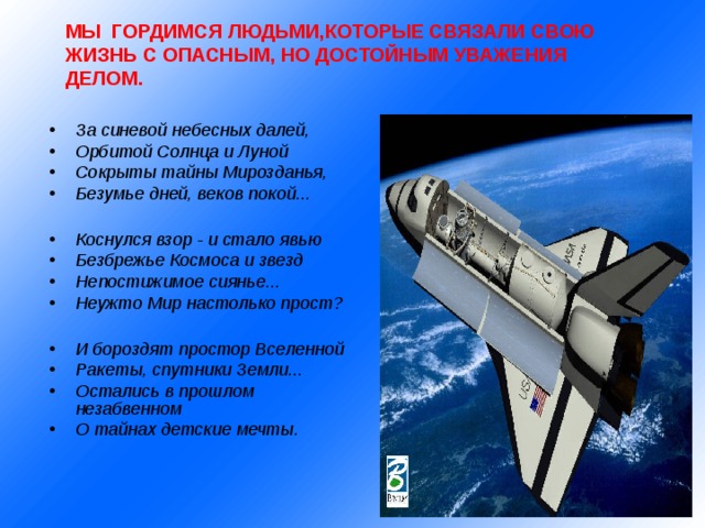 МЫ ГОРДИМСЯ ЛЮДЬМИ,КОТОРЫЕ СВЯЗАЛИ СВОЮ ЖИЗНЬ С ОПАСНЫМ, НО ДОСТОЙНЫМ УВАЖЕНИЯ ДЕЛОМ.   За синевой небесных далей, Орбитой Солнца и Луной Сокрыты тайны Мирозданья, Безумье дней, веков покой...  Коснулся взор - и стало явью Безбрежье Космоса и звезд Непостижимое сиянье... Неужто Мир настолько прост?  И бороздят простор Вселенной Ракеты, спутники Земли... Остались в прошлом незабвенном О тайнах детские мечты. 