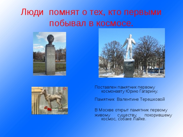 Люди помнят о тех, кто первыми побывал в космосе. Поставлен памятник первому космонавту Юрию Гагарину. Памятник Валентине Терешковой В Москве открыт памятник первому живому существу, покорившему космос, собаке Лайке. 
