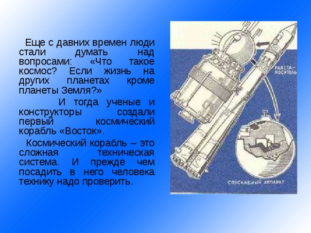   Еще с давних времен люди стали думать над вопросами: «Что такое космос? Если жизнь на других планетах кроме планеты Земля?»   И тогда ученые и конструкторы создали первый космический корабль «Восток».   Космический корабль – это сложная техническая система. И прежде чем посадить в него человека технику надо проверить. 