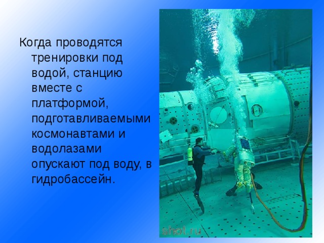Когда проводятся тренировки под водой, станцию вместе с платформой, подготавливаемыми космонавтами и водолазами опускают под воду, в гидробассейн. 