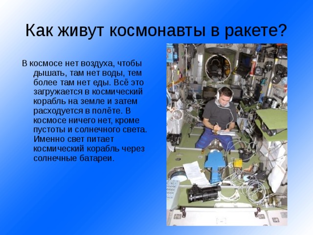 Как живут космонавты в ракете? В космосе нет воздуха, чтобы дышать, там нет воды, тем более там нет еды. Всё это загружается в космический корабль на земле и затем расходуется в полёте. В космосе ничего нет, кроме пустоты и солнечного света. Именно свет питает космический корабль через солнечные батареи. 