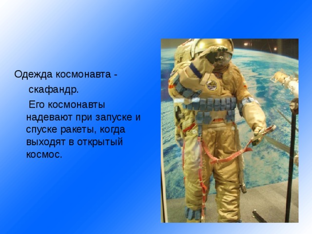 Одежда космонавта -  скафандр.  Его космонавты надевают при запуске и спуске ракеты, когда выходят в открытый космос. 