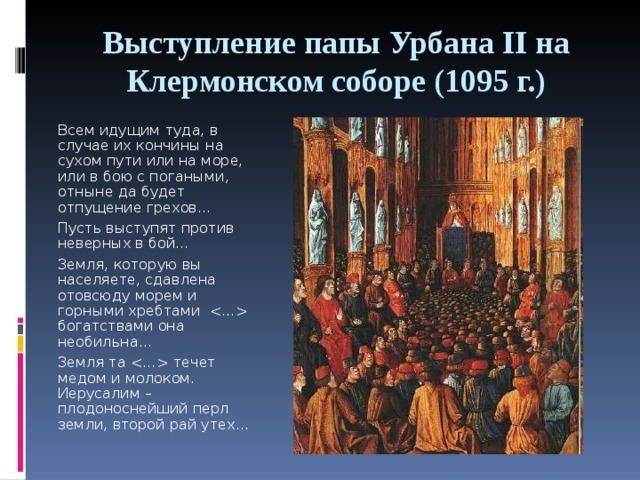 Выступление папы Урбана II на Клермонском соборе (1095 г.) Всем идущим туда, в случае их кончины на сухом пути или на море, или в бою с погаными, отныне да будет отпущение грехов… Пусть выступят против неверных в бой… Земля, которую вы населяете, сдавлена отовсюду морем и горными хребтами  богатствами она необильна… Земля та  течет медом и молоком. Иерусалим – плодоноснейший перл земли, второй рай утех… 