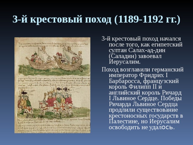 3-й крестовый поход (1189-1192 гг.) 3-й крестовый поход начался после того, как египетский султан Салах-ад-дин (Саладин) завоевал Иерусалим. Поход возглавили германский император Фридрих I Барбаросса, французский король Филипп II и английский король Ричард I Львиное Сердце. Победы Ричарда Львиное Сердца продлили существование крестоносных государств в Палестине, но Иерусалим освободить не удал ось. 