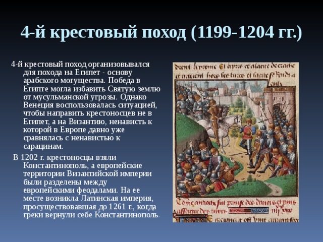 4-й крестовый поход (1199-1204 гг.) 4-й крестовый поход организовывался для похода на Египет - основу арабского могущества. Победа в Египте могла избавить Святую землю от мусульманской угрозы. Однако Венеция воспользовалась ситуацией, чтобы направить крестоносцев не в Египет, а на Византию, ненависть к которой в Европе давно уже сравнялась с ненавистью к сарацинам.  В 1202 г. крестоносцы взяли Константинополь, а европейские территории Византийской империи были разделены между европейскими феодалами. На ее месте возникла Латинская империя, просуществовавшая до 1261 г., когда греки вернули себе Константинополь . 