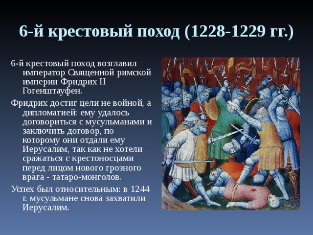 6-й крестовый поход (1228-1229 гг.) 6-й крестовый поход возглавил император Священной римской империи Фридрих II Гогенштауфен. Фридрих достиг цели не войной, а дипломатией: ему удалось договориться с мусульманами и заключить договор, по которому они отдали ему Иерусалим, так как не хотели сражаться с крестоносцами перед лицом нового грозного врага - татаро-монголов. Успех был относительным: в 1244 г. мусульмане снова захватили Иерусалим. 