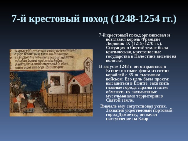 7-й крестовый поход (1248-1254 гг.) 7-й крестовый поход организовал и возглавил король Франции Людовик IX (1215-1270 гг.). Ситуация в Святой земле была критическая, крестоносные государства в Палестине висели на волоске. В августе 1248 г. он отправился в Египет во главе флота из сотни кораблей с 35-ю-тысячным войском. Его цель была проста: высадиться в Египте, захватить главные города страны и затем обменять их захваченные мусульманами территории в Святой земле.  Вначале ему сопутствовал успех. Захватив укрепленный портовый город Дамиетту, он начал наступление на Каир . 