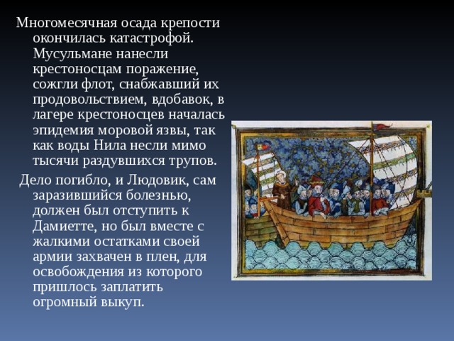 Многомесячная осада крепости окончилась катастрофой. Мусульмане нанесли крестоносцам поражение, сожгли флот, снабжавший их продовольствием, вдобавок, в лагере крестоносцев началась эпидемия моровой язвы, так как воды Нила несли мимо тысячи раздувшихся трупов.  Дело погибло, и Людовик, сам заразившийся болезнью, должен был отступить к Дамиетте, но был вместе с жалкими остатками своей армии захвачен в плен, для освобождения из которого пришлось заплатить огромный выкуп. 