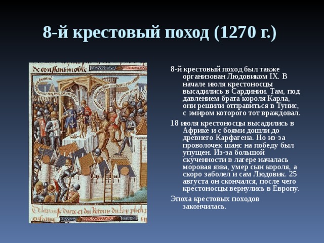 8-й крестовый поход (1270 г.) 8-й крестовый поход был также организован Людовиком IX. В начале июля крестоносцы высадились в Сардинии. Там, под давлением брата короля Карла, они решили отправиться в Тунис, с эмиром которого тот враждовал. 18 июля крестоносцы высадились в Африке и с боями дошли до древнего Карфагена. Но из-за проволочек шанс на победу был упущен. Из-за большой скученности в лагере началась моровая язва, умер сын короля, а скоро заболел и сам Людовик. 25 августа он скончался, после чего крестоносцы вернулись в Европу. Эпоха крестовых походов закончилась. 