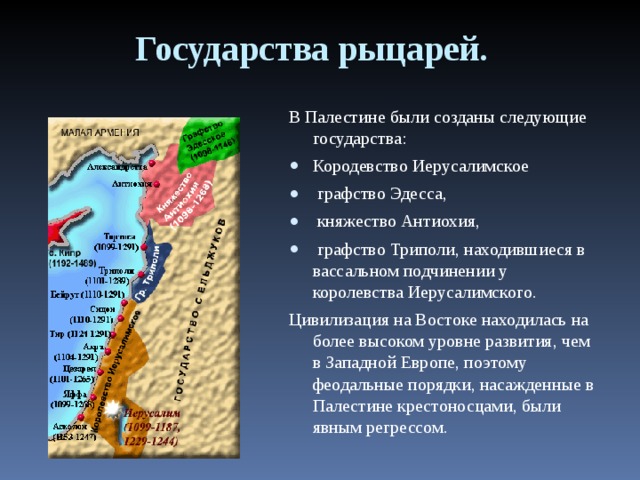 Государства рыцарей. В Палестине были созданы следующие государства: Кородевство Иерусалимское  графство Эдесса,  княжество Антиохия,  графство Триполи, находившиеся в вассальном подчинении у королевства Иерусалимского. Цивилизация на Востоке находилась на более высоком уровне развития, чем в Западной Европе, поэтому феодальные порядки, насажденные в Палестине крестоносцами, были явным регрессом. 