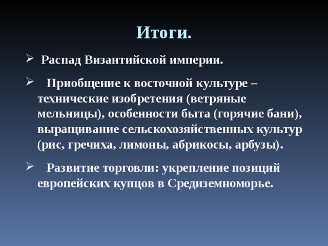Итоги.  Распад Византийской империи.  Приобщение к восточной культуре – технические изобретения (ветряные мельницы), особенности быта (горячие бани), выращивание сельскохозяйственных культур (рис, гречиха, лимоны, абрикосы, арбузы).  Развитие торговли: укрепление позиций европейских купцов в Средиземноморье. 