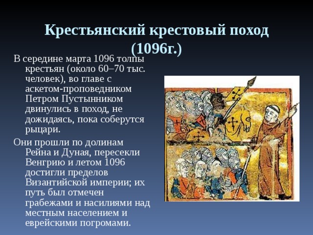 Крестьянский крестовый поход (1096г.) В середине марта 1096 толпы крестьян (около 60–70 тыс. человек), во главе с аскетом-проповедником Петром Пустынником двинулись в поход, не дожидаясь, пока соберутся рыцари. Они прошли по долинам Рейна и Дуная, пересекли Венгрию и летом 1096 достигли пределов Византийской империи; их путь был отмечен грабежами и насилиями над местным населением и еврейскими погромами. 
