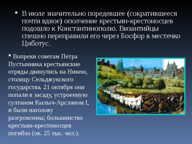 В июле значительно поредевшее (сократившееся почти вдвое) ополчение крестьян-крестоносцев подошло к Константинополю. Византийцы спешно переправили его через Босфор в местечко Циботус.   Вопреки советам Петра Пустынника крестьянские отряды двинулись на Никею, столицу Сельджукского государства. 21 октября они попали в засаду, устроенную султаном Кылыч-Арсланом I, и были наголову разгромлены; большинство крестьян-крестоносцев погибло (ок. 25 тыс. чел.). 