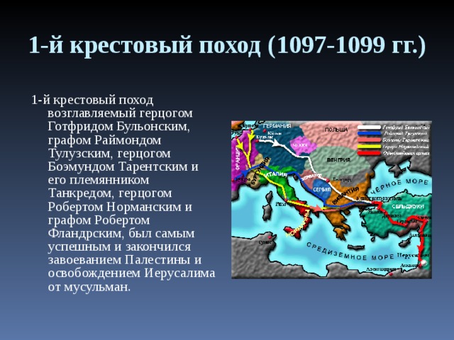 1-й крестовый поход (1097-1099 гг.) 1-й крестовый поход возглавляемый герцогом Готфридом Бульонским, графом Раймондом Тулузским, герцогом Боэмундом Тарентским и его племянником Танкредом, герцогом Робертом Норманским и графом Робертом Фландрским, был самым успешным и закончился завоеванием Палестины и освобождением Иерусалима от мусульман. 