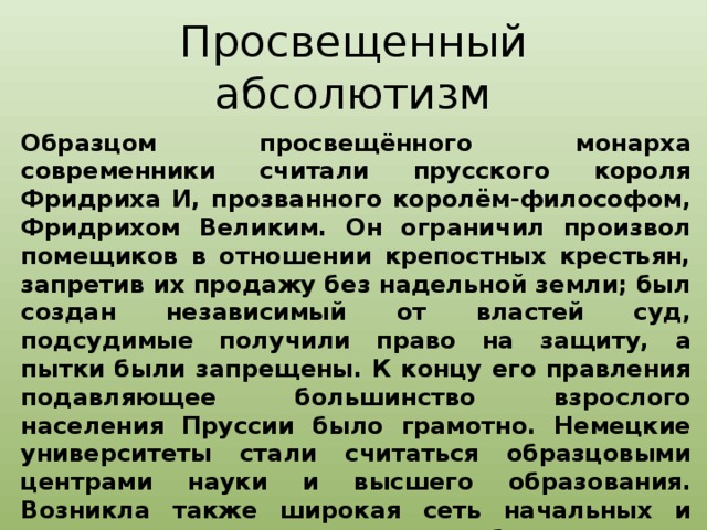 Просвещенный абсолютизм Образцом просвещённого монарха современники считали прусского короля Фридриха И, прозванного королём-философом, Фридрихом Великим. Он ограничил произвол помещиков в отношении крепостных крестьян, запретив их продажу без надельной земли; был создан независимый от властей суд, подсудимые получили право на защиту, а пытки были запрещены. К концу его правления подавляющее большинство взрослого населения Пруссии было грамотно. Немецкие университеты стали считаться образцовыми центрами науки и высшего образования. Возникла также широкая сеть начальных и средних школ, впервые в мире были созданы профессиональные училища, готовившие специалистов для промышленности и торговли.  