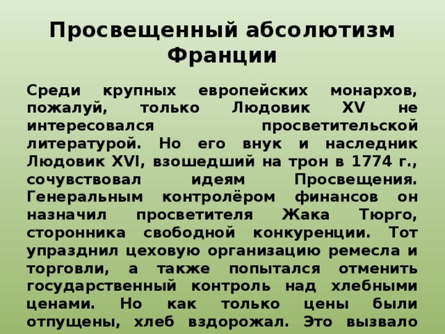 Просвещенный абсолютизм Франции Среди крупных европейских монархов, пожалуй, только Людовик XV не интересовался просветительской литературой. Но его внук и наследник Людовик XVI, взошедший на трон в 1774 г., сочувствовал идеям Просвещения. Генеральным контролёром финансов он назначил просветителя Жака Тюрго, сторонника свободной конкуренции. Тот упразднил цеховую организацию ремесла и торговли, а также попытался отменить государственный контроль над хлебными ценами. Но как только цены были отпущены, хлеб вздорожал. Это вызвало волнения в крупных городах, в том числе в Париже. В итоге Людовик XVI отправил Тюрго в отставку, а его реформу отменил.   