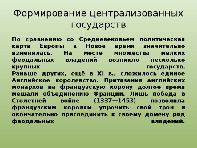 Формирование централизованных государств По сравнению со Средневековьем политическая карта Европы в Новое время значительно изменилась. На месте множества мелких феодальных владений возникло несколько крупных государств.  Раньше других, ещё в XI в., сложилось единое Английское королевство. Притязания английских монархов на французскую корону долгое время мешали объединению Франции. Лишь победа в Столетней войне (1337—1453) позволила французским королям упрочить свой трон и окончательно присоединить к своему домену ряд феодальных владений.   