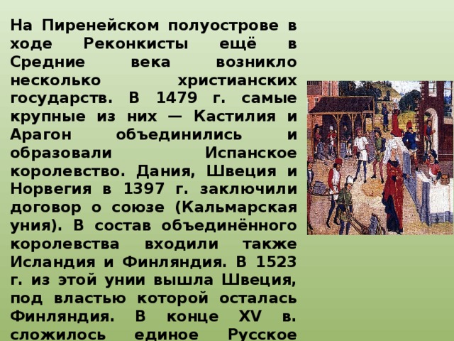 На Пиренейском полуострове в ходе Реконкисты ещё в Средние века возникло несколько христианских государств. В 1479 г. самые крупные из них — Кастилия и Арагон объединились и образовали Испанское королевство. Дания, Швеция и Норвегия в 1397 г. заключили договор о союзе (Кальмарская уния). В состав объединённого королевства входили также Исландия и Финляндия. В 1523 г. из этой унии вышла Швеция, под властью которой осталась Финляндия. В конце XV в. сложилось единое Русское государство. Польша и Литва для отпора агрессии турок-османов в 1569 г. образовали единое государство Речь Посполитую.   