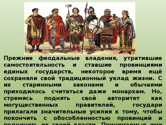 Прежние феодальные владения, утратившие самостоятельность и ставшие провинциями единых государств, некоторое время ещё сохраняли свой традиционный уклад жизни. С их старинными законами и обычаями приходилось считаться даже монархам. Но, стремясь поднять свой авторитет как могущественных правителей, государи прилагали значительные усилия к тому, чтобы покончить с обособленностью провинций и подчинить их своей власти. Принимаемые ими меры были в конечном счёте направлены на централизацию государственного управления.   