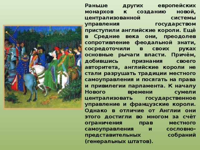 Раньше других европейских монархов к созданию новой, централизованной системы управления государством приступили английские короли. Ещё в Средние века они, преодолев сопротивление феодальной знати, сосредоточили в своих руках основные рычаги власти. Причём, добившись признания своего авторитета, английские короли не стали разрушать традиции местного самоуправления и посягать на права и привилегии парламента. К началу Нового времени сумели централизовать государственное управление и французские короли. Однако в отличие от Англии они этого достигли во многом за счёт ограничения прав местного самоуправления и сословно-представительных собраний (генеральных штатов). 
