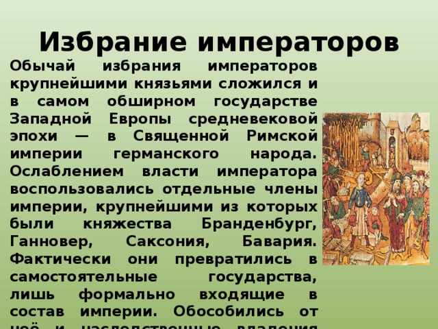 Избрание императоров Обычай избрания императоров крупнейшими князьями сложился и в самом обширном государстве Западной Европы средневековой эпохи — в Священной Римской империи германского народа. Ослаблением власти императора воспользовались отдельные члены империи, крупнейшими из которых были княжества Бранденбург, Ганновер, Саксония, Бавария. Фактически они превратились в самостоятельные государства, лишь формально входящие в состав империи. Обособились от неё и наследственные владения Габсбургов. В Новое время представители этой династии, как правило, избирались императорами.   