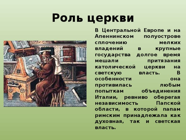 Роль церкви В Центральной Европе и на Апеннинском полуострове сплочению мелких владений в крупные государства долгое время мешали притязания католической церкви на светскую власть. В особенности она противилась любым попыткам объединения Италии, ревниво оберегая независимость Папской области, в которой папам римским принадлежала как духовная, так и светская власть.   