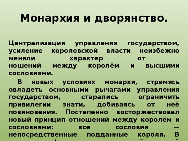 Монархия и дворянство. Централизация управления государством, усиление королевской власти неизбежно меняли характер от  ношений между королём и высшими сословиями.  В новых условиях монархи, стремясь овладеть основными рычагами управления государством, старались ограничить привилегии знати, добиваясь от неё повиновения. Постепенно восторжествовал новый принцип отношений между королём и сословиями: все сословия — непосредственные подданные короля. В результате феодалы потеряли свой прежний правовой статус. Вместо них возникло сословие дворян, обязанностью и моральным долгом которых, в отличие от средневековых феодалов, было служение государству в лице короля.   