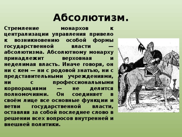 Абсолютизм. Стремление монархов к централизации управления привело к возникновению особой формы государственной власти — абсолютизма. Абсолютному монарху принадлежит верховная и неделимая власть. Иначе говоря, он ни с кем — ни с родовой знатью, ни с представительными учреждениями, ни с профессиональными корпорациями — не делится полномочиями. Он соединяет в своём лице все основные функции и ветви государственной власти, оставляя за собой последнее слово в решении всех вопросов внутренней и внешней политики. 