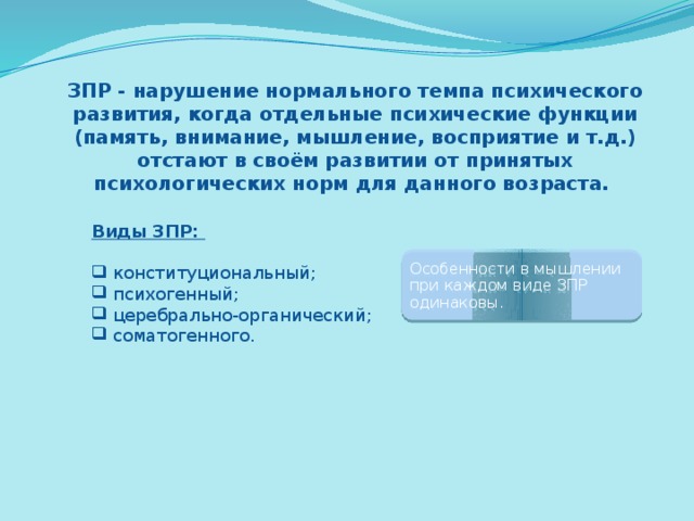 ЗПР - нарушение нормального темпа психического развития, когда отдельные психические функции (память, внимание, мышление, восприятие и т.д.) отстают в своём развитии от принятых психологических норм для данного возраста.  Виды ЗПР:  конституциональный;  психогенный;  церебрально-органический;  соматогенного. Особенности в мышлении при каждом виде ЗПР одинаковы. 