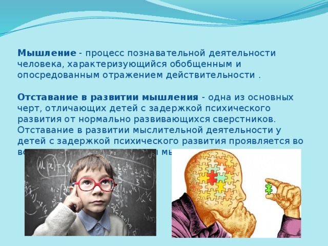 Мышление - процесс познавательной деятельности человека, характеризующийся обобщенным и опосредованным отражением действительности .   Отставание в развитии мышления - одна из основных черт, отличающих детей с задержкой психического развития от нормально развивающихся сверстников. Отставание в развитии мыслительной деятельности у детей с задержкой психического развития проявляется во всех компонентах структуры мышления. 