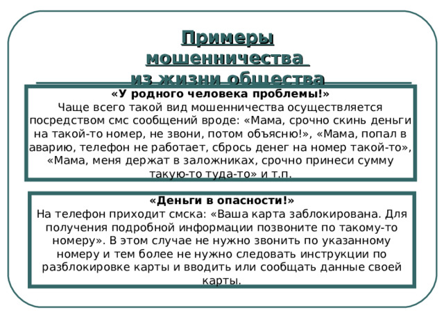 Примеры мошенничества из жизни общества «У родного человека проблемы!» Чаще всего такой вид мошенничества осуществляется посредством смс сообщений вроде: «Мама, срочно скинь деньги на такой-то номер, не звони, потом объясню!», «Мама, попал в аварию, телефон не работает, сбрось денег на номер такой-то», «Мама, меня держат в заложниках, срочно принеси сумму такую-то туда-то» и т.п. «Деньги в опасности!» На телефон приходит смска: «Ваша карта заблокирована. Для получения подробной информации позвоните по такому-то номеру». В этом случае не нужно звонить по указанному номеру и тем более не нужно следовать инструкции по разблокировке карты и вводить или сообщать данные своей карты. 