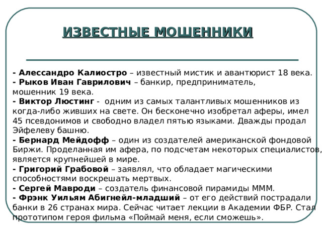 ИЗВЕСТНЫЕ МОШЕННИКИ - Алессандро Калиостро – известный мистик и авантюрист 18 века. - Рыков Иван Гаврилович – банкир, предприниматель, мошенник 19 века. - Виктор Люстинг - одним из самых талантливых мошенников из когда-либо живших на свете. Он бесконечно изобретал аферы, имел 45 псевдонимов и свободно владел пятью языками. Дважды продал Эйфелеву башню. - Бернард Мейдофф – один из создателей американской фондовой Биржи. Проделанная им афера, по подсчетам некоторых специалистов, является крупнейшей в мире. - Григорий Грабовой – заявлял, что обладает магическими способностями воскрешать мертвых. - Сергей Мавроди – создатель финансовой пирамиды МММ. - Фрэнк Уильям Абигнейл-младший – от его действий пострадали банки в 26 странах мира. Сейчас читает лекции в Академии ФБР. Стал прототипом героя фильма «Поймай меня, если сможешь». 