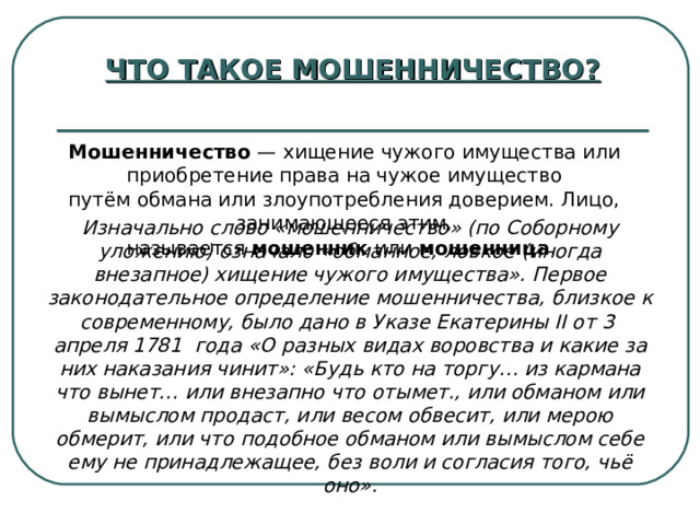 ЧТО ТАКОЕ МОШЕННИЧЕСТВО? Мошенничество  — хищение чужого имущества или приобретение права на чужое имущество путём обмана или злоупотребления доверием. Лицо, занимающееся этим, называется  мошенник  или  мошенница .  Изначально слово «мошенничество» (по Соборному уложению) означало «обманное, ловкое (иногда внезапное) хищение чужого имущества». Первое законодательное определение мошенничества, близкое к современному, было дано в Указе Екатерины II от 3  апреля 1781  года «О разных видах воровства и какие за них наказания чинит»: «Будь кто на торгу… из кармана что вынет… или внезапно что отымет., или обманом или вымыслом продаст, или весом обвесит, или мерою обмерит, или что подобное обманом или вымыслом себе ему не принадлежащее, без воли и согласия того, чьё оно». 