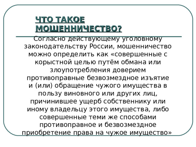 ЧТО ТАКОЕ МОШЕННИЧЕСТВО? Согласно действующему уголовному законодательству России, мошенничество можно определить как «совершенные с корыстной целью путём обмана или злоупотребления доверием противоправные безвозмездное изъятие и (или) обращение чужого имущества в пользу виновного или других лиц, причинившее ущерб собственнику или иному владельцу этого имущества, либо совершенные теми же способами противоправное и безвозмездное приобретение права на чужое имущество» 