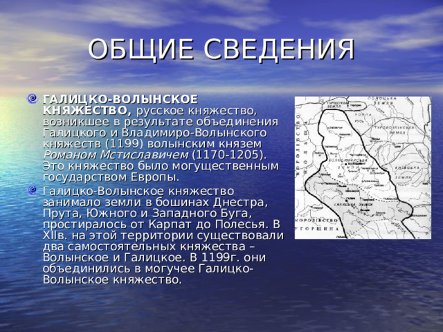 ОБЩИЕ СВЕДЕНИЯ ГАЛИЦКО-ВОЛЫНСКОЕ КНЯЖЕСТВО, русское княжество, возникшее в результате объединения Галицкого  и Владимиро-Волынского княжеств (1199) волынским князем Романом Мстиславичем (1170-1205). Это княжество было могущественным государством Европы. Галицко-Волынское княжество занимало земли в бошинах Днестра, Прута, Южного и Западного Буга, простиралось от Карпат до Полесья. В Х II в. на этой территории существовали два самостоятельных княжества – Волынское и Галицкое. В 1199г. они объединились в могучее Галицко-Волынское княжество. 