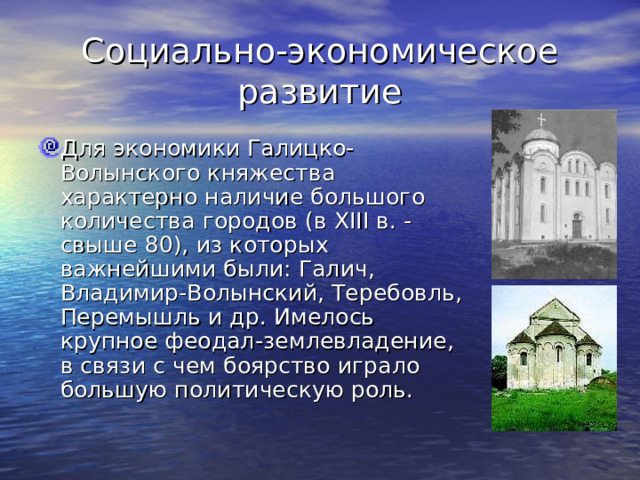 Социально-экономическое развитие Для экономики Галицко-Волынского княжества характерно наличие большого количества городов (в XIII в. - свыше 80), из которых важнейшими были: Галич, Владимир-Волынский, Теребовль, Перемышль и др. Имелось крупное феодал-землевладение, в связи с чем боярство играло большую политическую роль. 