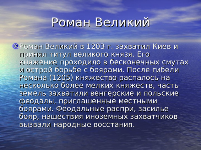 Роман Великий Роман Великий в 1203 г. захватил Киев и принял титул великого князя. Его княжение проходило в бесконечных смутах и острой борьбе с боярами. После гибели Романа (1205) княжество распалось на несколько более мелких княжеств, часть земель захватили венгерские и польские феодалы, приглашенные местными боярами. Феодальные распри, засилье бояр, нашествия иноземных захватчиков вызвали народные восстания. 