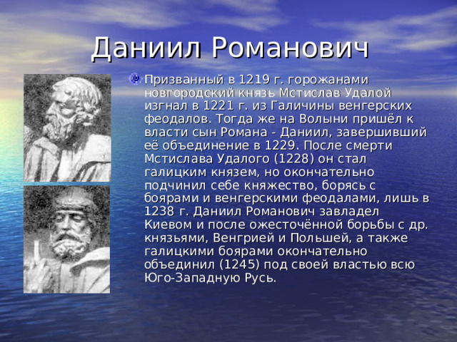 Даниил Романович Призванный в 1219 г. горожанами новгородский князь Мстислав Удалой изгнал в 1221 г. из Галичины венгерских феодалов. Тогда же на Волыни пришёл к власти сын Романа - Даниил, завершивший её объединение в 1229. После смерти Мстислава Удалого (1228) он стал галицким князем, но окончательно подчинил себе княжество, борясь с боярами и венгерскими феодалами, лишь в 1238 г. Даниил Романович завладел Киевом и после ожесточённой борьбы с др. князьями, Венгрией и Польшей, а также галицкими боярами окончательно объединил (1245) под своей властью всю Юго-Западную Русь. 
