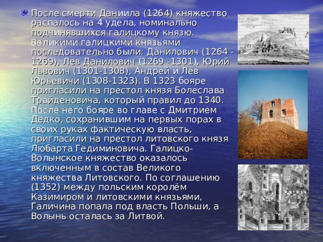После смерти Даниила (1264) княжество распалось на 4 удела, номинально подчинявшихся галицкому князю. Великими галицкими князьями последовательно были: Данилович (1264 -1269), Лев Данилович (1269 -1301), Юрий Львович (1301-1308), Андрей и Лев Юрьевичи (1308-1323). В 1323 бояре пригласили на престол князя Болеслава Тройденовича, который правил до 1340. После него бояре во главе с Дмитрием Дедко, сохранившим на первых порах в своих руках фактическую власть, пригласили на престол литовского князя Любарта Гедиминовича. Галицко-Волынское княжество оказалось включенным в состав Великого княжества Литовского. По соглашению (1352) между польским королём Казимиром и литовскими князьями, Галичина попала под власть Польши, а Волынь осталась за Литвой. 
