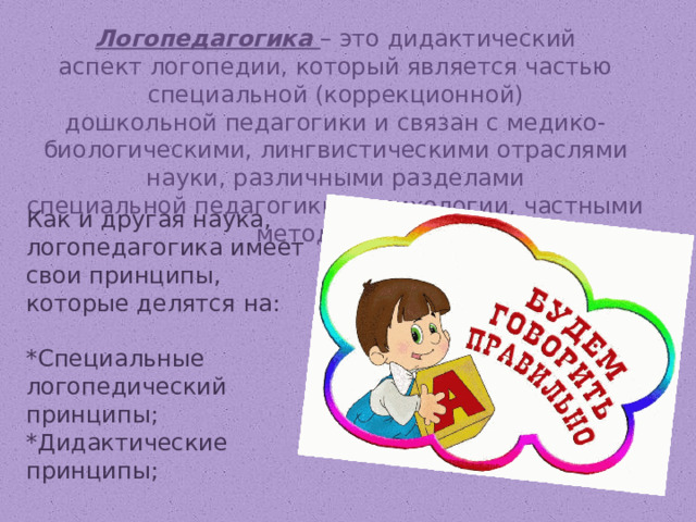 Логопедагогика  – это дидактический аспект логопедии, который является частью специальной (коррекционной) дошкольной педагогики и связан с медико-биологическими, лингвистическими отраслями науки, различными разделами специальной педагогики и психологии, частными методиками.   Как и другая наука, логопедагогика имеет свои принципы, которые делятся на:  *Специальные логопедический принципы;  *Дидактические принципы; 
