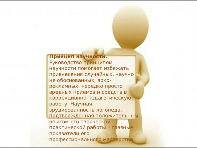 Принцип научности. Руководство принципом научности помогает избежать привнесения случайных, научно не обоснованных, ярко-рекламных, нередко просто вредных приемов и средств в коррекционно-педагогическую работу. Научная эрудированность логопеда, подтвержденная положительным опытом его творческой практической работы – главные показатели его профессионального мастерства. 